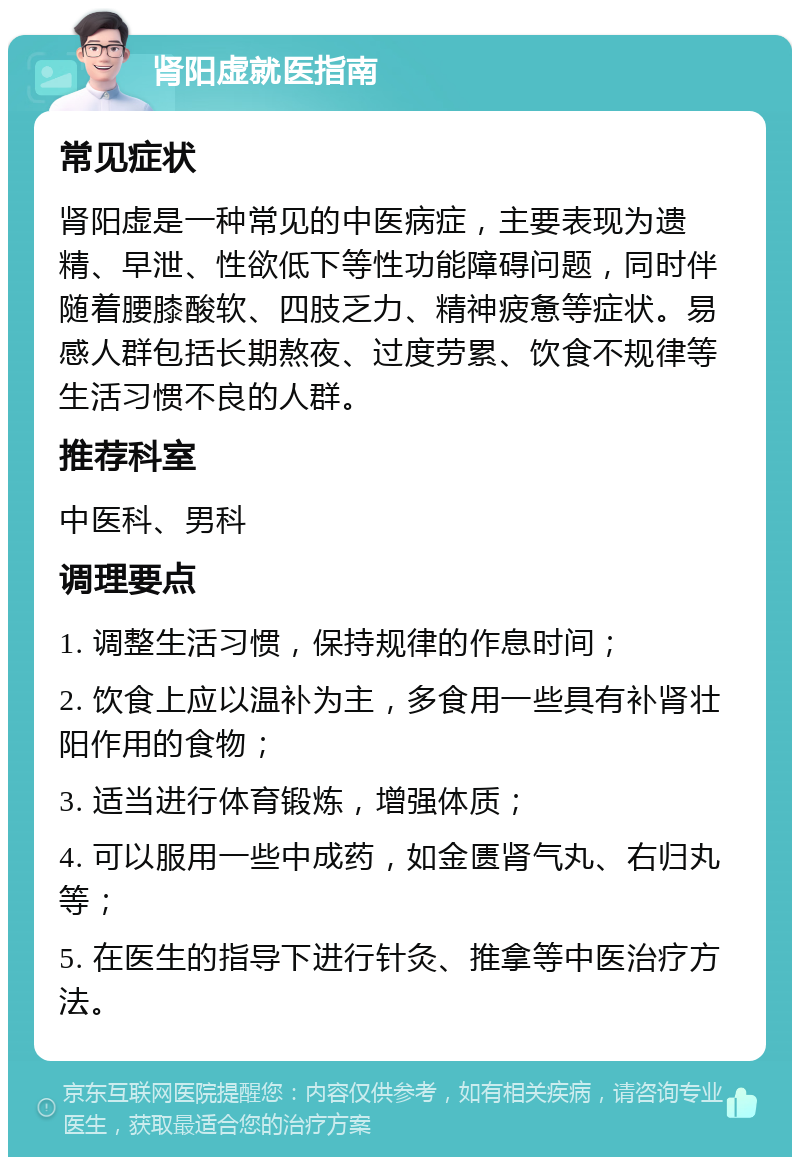 肾阳虚就医指南 常见症状 肾阳虚是一种常见的中医病症，主要表现为遗精、早泄、性欲低下等性功能障碍问题，同时伴随着腰膝酸软、四肢乏力、精神疲惫等症状。易感人群包括长期熬夜、过度劳累、饮食不规律等生活习惯不良的人群。 推荐科室 中医科、男科 调理要点 1. 调整生活习惯，保持规律的作息时间； 2. 饮食上应以温补为主，多食用一些具有补肾壮阳作用的食物； 3. 适当进行体育锻炼，增强体质； 4. 可以服用一些中成药，如金匮肾气丸、右归丸等； 5. 在医生的指导下进行针灸、推拿等中医治疗方法。