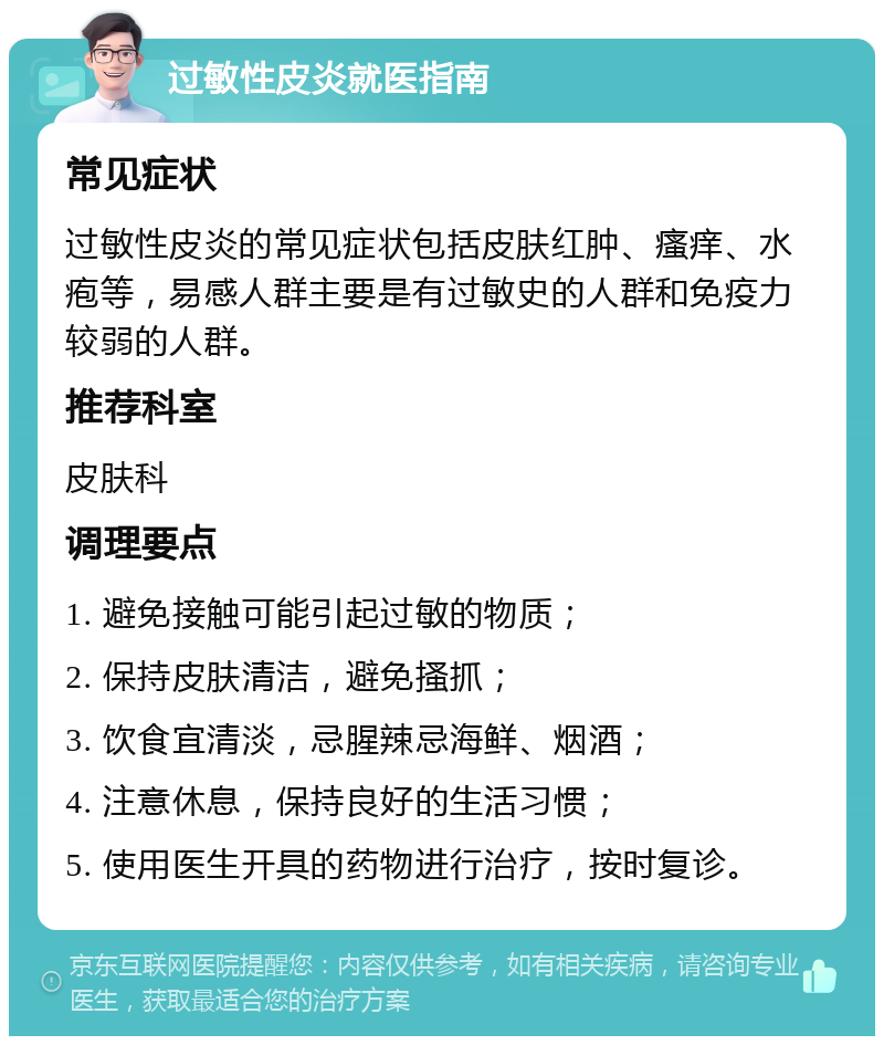 过敏性皮炎就医指南 常见症状 过敏性皮炎的常见症状包括皮肤红肿、瘙痒、水疱等，易感人群主要是有过敏史的人群和免疫力较弱的人群。 推荐科室 皮肤科 调理要点 1. 避免接触可能引起过敏的物质； 2. 保持皮肤清洁，避免搔抓； 3. 饮食宜清淡，忌腥辣忌海鲜、烟酒； 4. 注意休息，保持良好的生活习惯； 5. 使用医生开具的药物进行治疗，按时复诊。