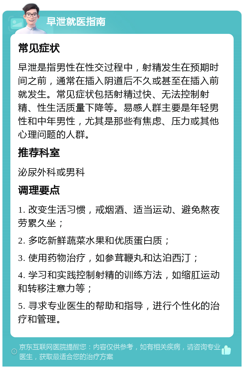 早泄就医指南 常见症状 早泄是指男性在性交过程中，射精发生在预期时间之前，通常在插入阴道后不久或甚至在插入前就发生。常见症状包括射精过快、无法控制射精、性生活质量下降等。易感人群主要是年轻男性和中年男性，尤其是那些有焦虑、压力或其他心理问题的人群。 推荐科室 泌尿外科或男科 调理要点 1. 改变生活习惯，戒烟酒、适当运动、避免熬夜劳累久坐； 2. 多吃新鲜蔬菜水果和优质蛋白质； 3. 使用药物治疗，如参茸鞭丸和达泊西汀； 4. 学习和实践控制射精的训练方法，如缩肛运动和转移注意力等； 5. 寻求专业医生的帮助和指导，进行个性化的治疗和管理。