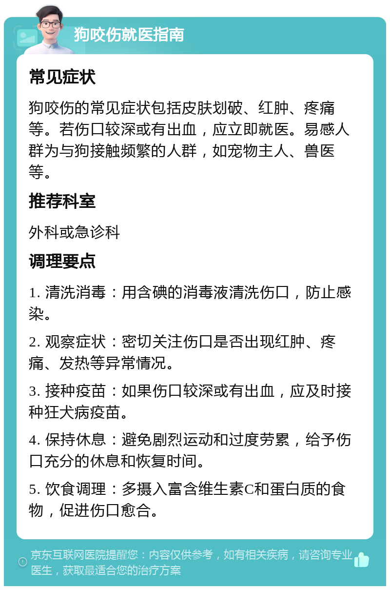 狗咬伤就医指南 常见症状 狗咬伤的常见症状包括皮肤划破、红肿、疼痛等。若伤口较深或有出血，应立即就医。易感人群为与狗接触频繁的人群，如宠物主人、兽医等。 推荐科室 外科或急诊科 调理要点 1. 清洗消毒：用含碘的消毒液清洗伤口，防止感染。 2. 观察症状：密切关注伤口是否出现红肿、疼痛、发热等异常情况。 3. 接种疫苗：如果伤口较深或有出血，应及时接种狂犬病疫苗。 4. 保持休息：避免剧烈运动和过度劳累，给予伤口充分的休息和恢复时间。 5. 饮食调理：多摄入富含维生素C和蛋白质的食物，促进伤口愈合。