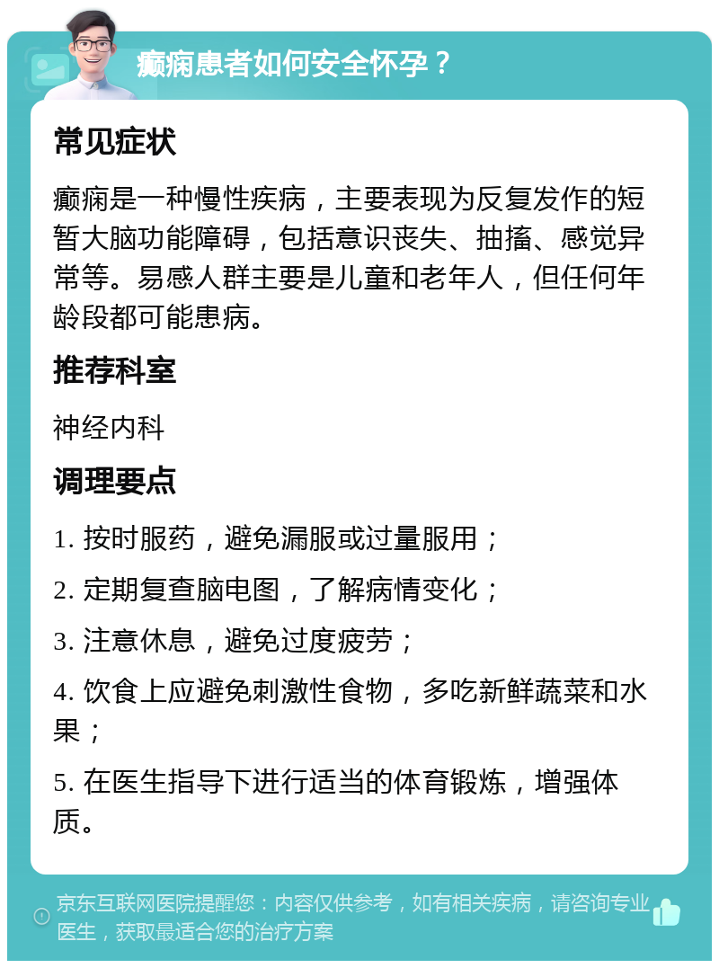 癫痫患者如何安全怀孕？ 常见症状 癫痫是一种慢性疾病，主要表现为反复发作的短暂大脑功能障碍，包括意识丧失、抽搐、感觉异常等。易感人群主要是儿童和老年人，但任何年龄段都可能患病。 推荐科室 神经内科 调理要点 1. 按时服药，避免漏服或过量服用； 2. 定期复查脑电图，了解病情变化； 3. 注意休息，避免过度疲劳； 4. 饮食上应避免刺激性食物，多吃新鲜蔬菜和水果； 5. 在医生指导下进行适当的体育锻炼，增强体质。