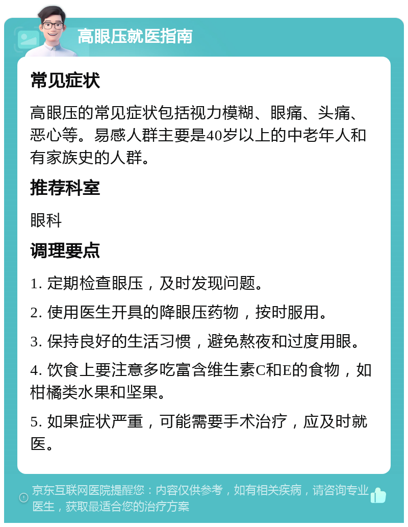 高眼压就医指南 常见症状 高眼压的常见症状包括视力模糊、眼痛、头痛、恶心等。易感人群主要是40岁以上的中老年人和有家族史的人群。 推荐科室 眼科 调理要点 1. 定期检查眼压，及时发现问题。 2. 使用医生开具的降眼压药物，按时服用。 3. 保持良好的生活习惯，避免熬夜和过度用眼。 4. 饮食上要注意多吃富含维生素C和E的食物，如柑橘类水果和坚果。 5. 如果症状严重，可能需要手术治疗，应及时就医。