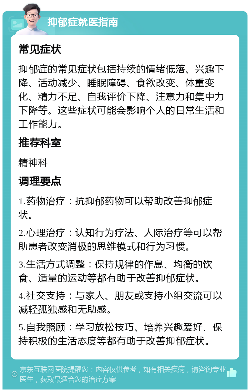 抑郁症就医指南 常见症状 抑郁症的常见症状包括持续的情绪低落、兴趣下降、活动减少、睡眠障碍、食欲改变、体重变化、精力不足、自我评价下降、注意力和集中力下降等。这些症状可能会影响个人的日常生活和工作能力。 推荐科室 精神科 调理要点 1.药物治疗：抗抑郁药物可以帮助改善抑郁症状。 2.心理治疗：认知行为疗法、人际治疗等可以帮助患者改变消极的思维模式和行为习惯。 3.生活方式调整：保持规律的作息、均衡的饮食、适量的运动等都有助于改善抑郁症状。 4.社交支持：与家人、朋友或支持小组交流可以减轻孤独感和无助感。 5.自我照顾：学习放松技巧、培养兴趣爱好、保持积极的生活态度等都有助于改善抑郁症状。