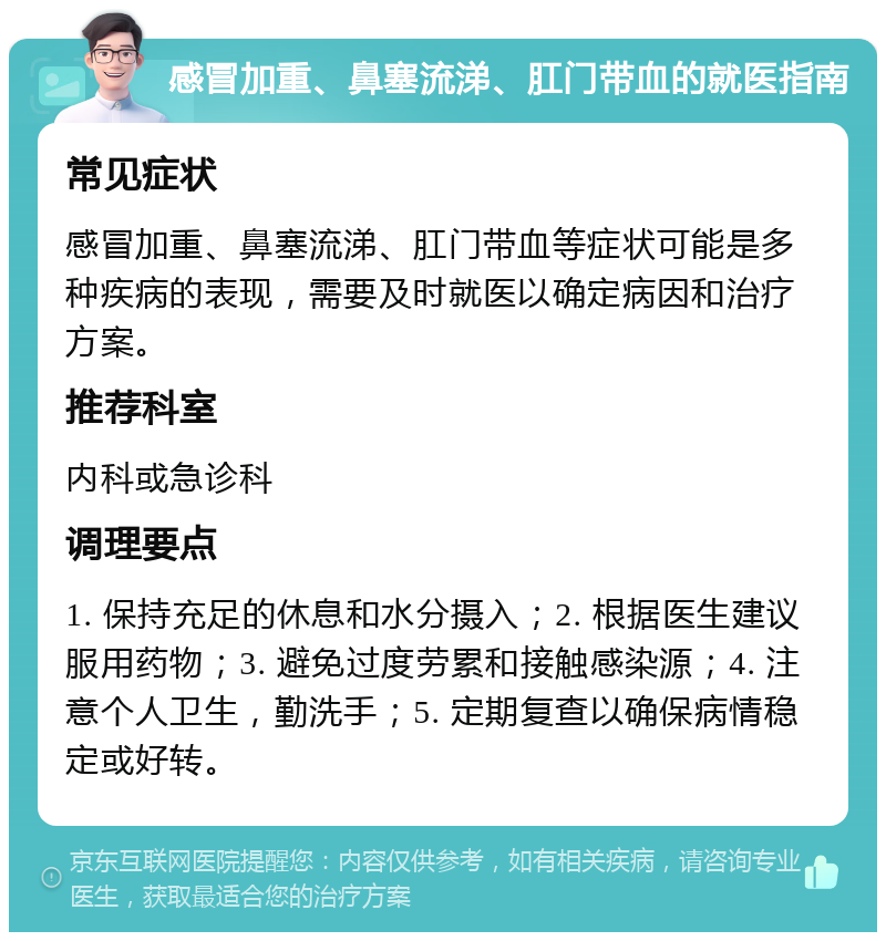 感冒加重、鼻塞流涕、肛门带血的就医指南 常见症状 感冒加重、鼻塞流涕、肛门带血等症状可能是多种疾病的表现，需要及时就医以确定病因和治疗方案。 推荐科室 内科或急诊科 调理要点 1. 保持充足的休息和水分摄入；2. 根据医生建议服用药物；3. 避免过度劳累和接触感染源；4. 注意个人卫生，勤洗手；5. 定期复查以确保病情稳定或好转。