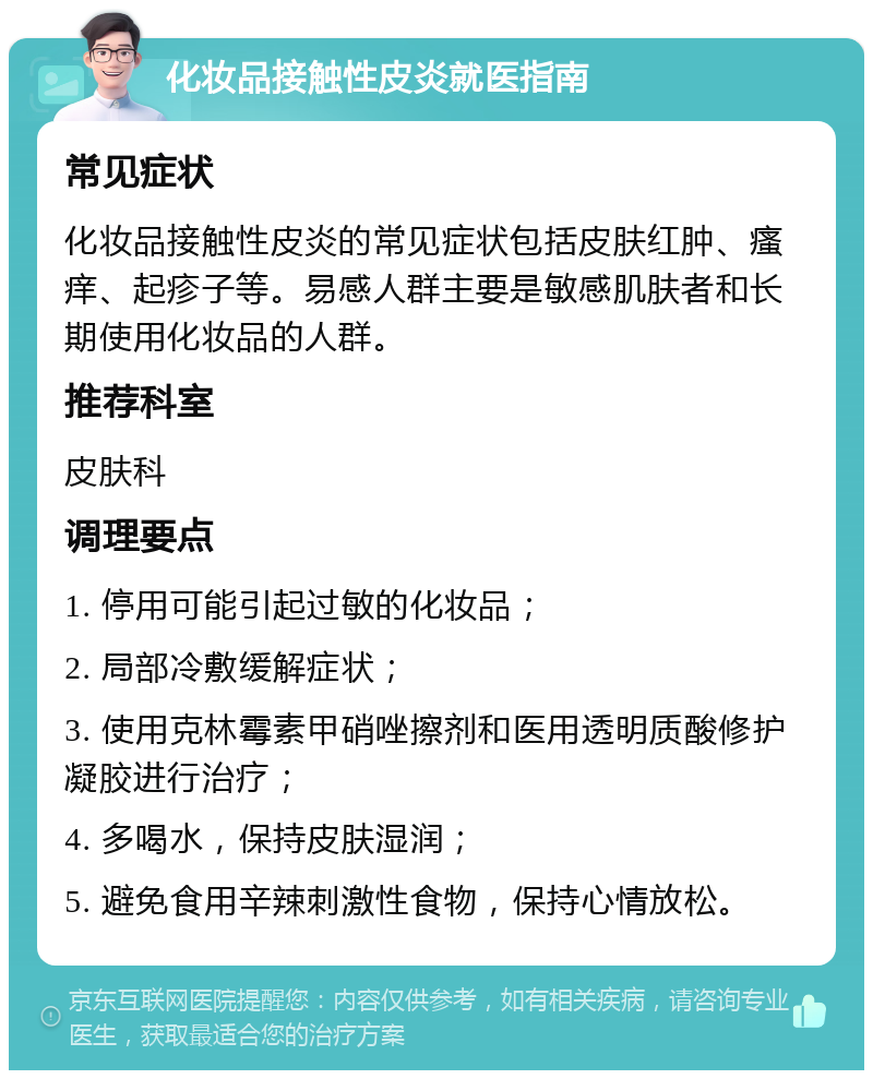 化妆品接触性皮炎就医指南 常见症状 化妆品接触性皮炎的常见症状包括皮肤红肿、瘙痒、起疹子等。易感人群主要是敏感肌肤者和长期使用化妆品的人群。 推荐科室 皮肤科 调理要点 1. 停用可能引起过敏的化妆品； 2. 局部冷敷缓解症状； 3. 使用克林霉素甲硝唑擦剂和医用透明质酸修护凝胶进行治疗； 4. 多喝水，保持皮肤湿润； 5. 避免食用辛辣刺激性食物，保持心情放松。