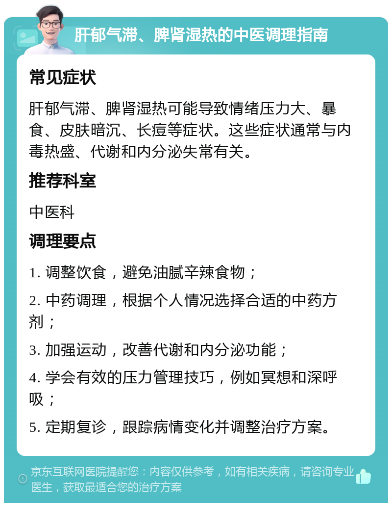 肝郁气滞、脾肾湿热的中医调理指南 常见症状 肝郁气滞、脾肾湿热可能导致情绪压力大、暴食、皮肤暗沉、长痘等症状。这些症状通常与内毒热盛、代谢和内分泌失常有关。 推荐科室 中医科 调理要点 1. 调整饮食，避免油腻辛辣食物； 2. 中药调理，根据个人情况选择合适的中药方剂； 3. 加强运动，改善代谢和内分泌功能； 4. 学会有效的压力管理技巧，例如冥想和深呼吸； 5. 定期复诊，跟踪病情变化并调整治疗方案。