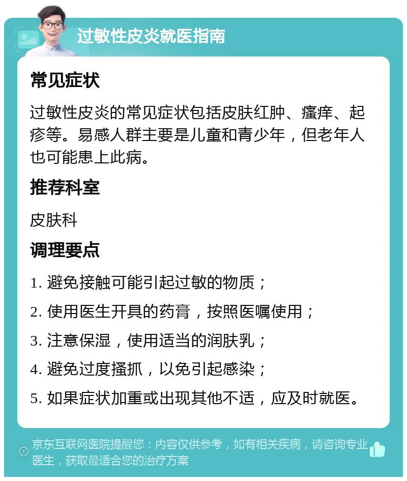 过敏性皮炎就医指南 常见症状 过敏性皮炎的常见症状包括皮肤红肿、瘙痒、起疹等。易感人群主要是儿童和青少年，但老年人也可能患上此病。 推荐科室 皮肤科 调理要点 1. 避免接触可能引起过敏的物质； 2. 使用医生开具的药膏，按照医嘱使用； 3. 注意保湿，使用适当的润肤乳； 4. 避免过度搔抓，以免引起感染； 5. 如果症状加重或出现其他不适，应及时就医。