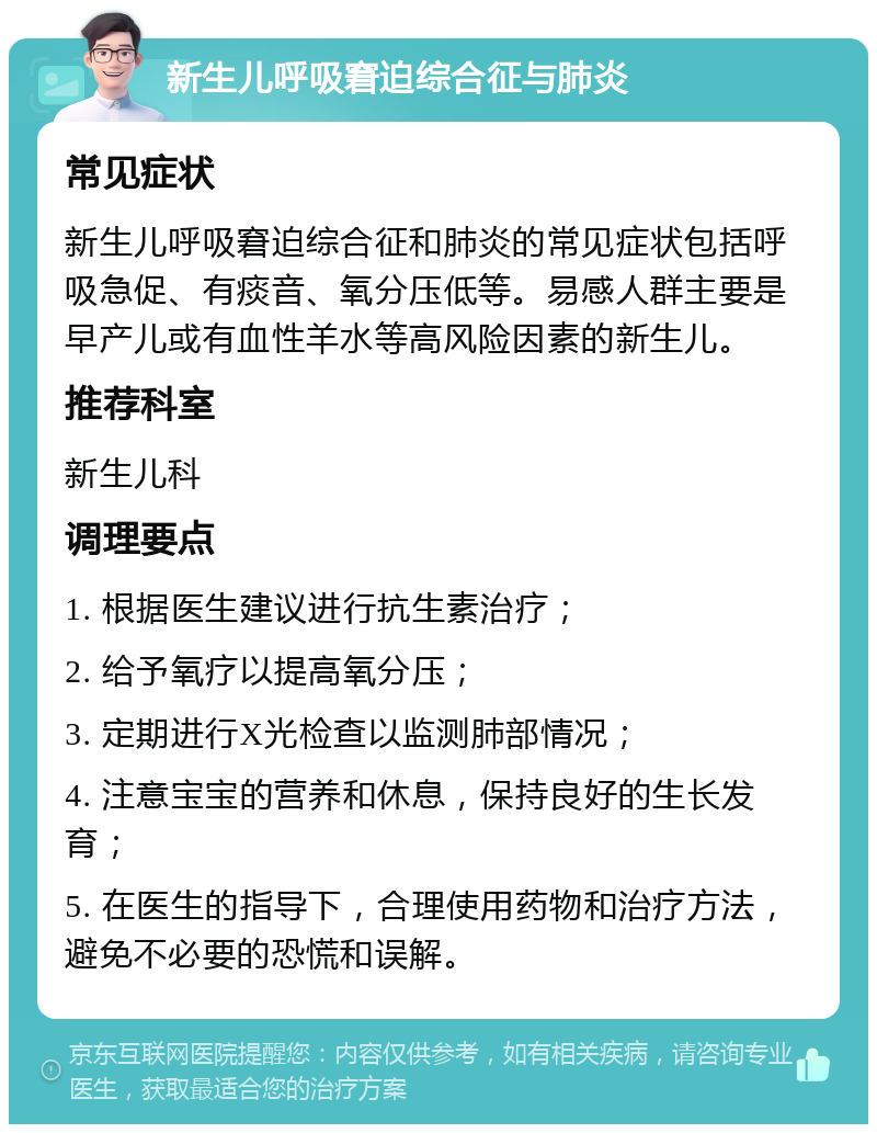 新生儿呼吸窘迫综合征与肺炎 常见症状 新生儿呼吸窘迫综合征和肺炎的常见症状包括呼吸急促、有痰音、氧分压低等。易感人群主要是早产儿或有血性羊水等高风险因素的新生儿。 推荐科室 新生儿科 调理要点 1. 根据医生建议进行抗生素治疗； 2. 给予氧疗以提高氧分压； 3. 定期进行X光检查以监测肺部情况； 4. 注意宝宝的营养和休息，保持良好的生长发育； 5. 在医生的指导下，合理使用药物和治疗方法，避免不必要的恐慌和误解。