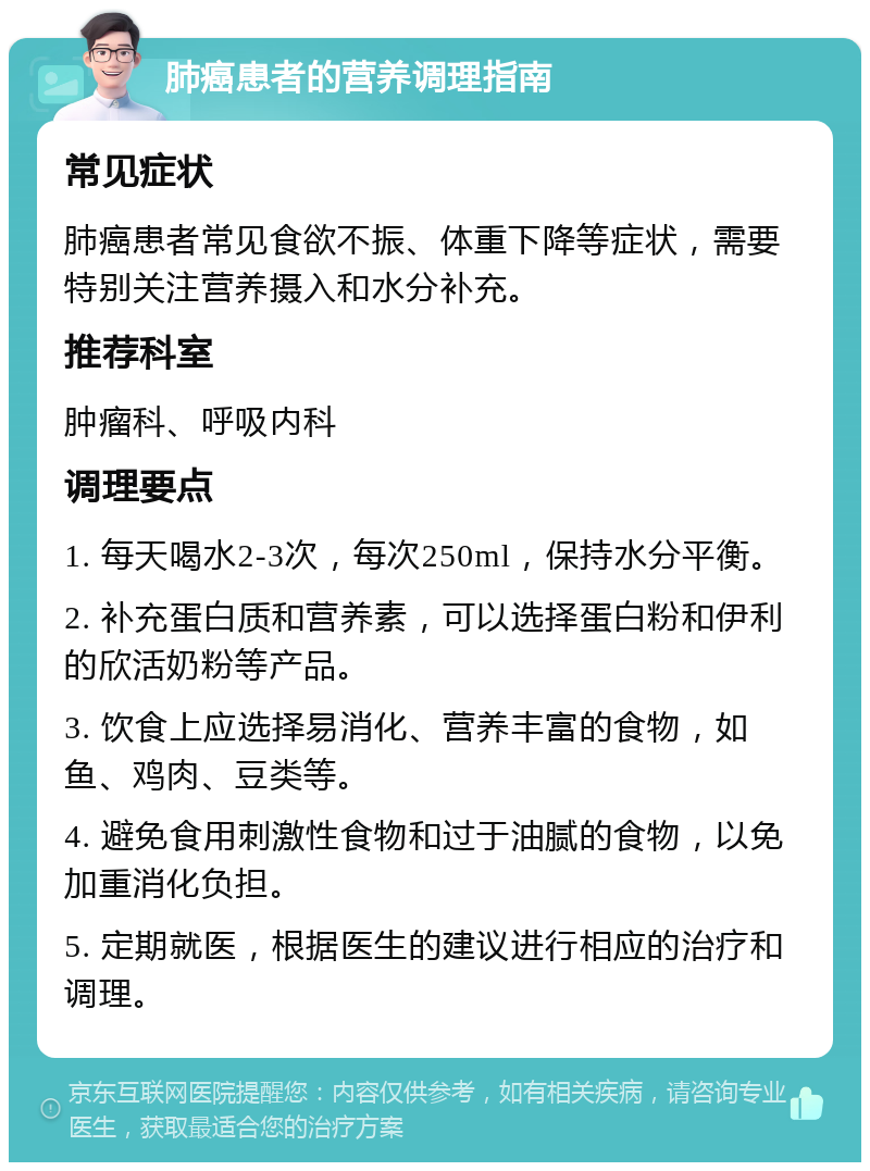 肺癌患者的营养调理指南 常见症状 肺癌患者常见食欲不振、体重下降等症状，需要特别关注营养摄入和水分补充。 推荐科室 肿瘤科、呼吸内科 调理要点 1. 每天喝水2-3次，每次250ml，保持水分平衡。 2. 补充蛋白质和营养素，可以选择蛋白粉和伊利的欣活奶粉等产品。 3. 饮食上应选择易消化、营养丰富的食物，如鱼、鸡肉、豆类等。 4. 避免食用刺激性食物和过于油腻的食物，以免加重消化负担。 5. 定期就医，根据医生的建议进行相应的治疗和调理。