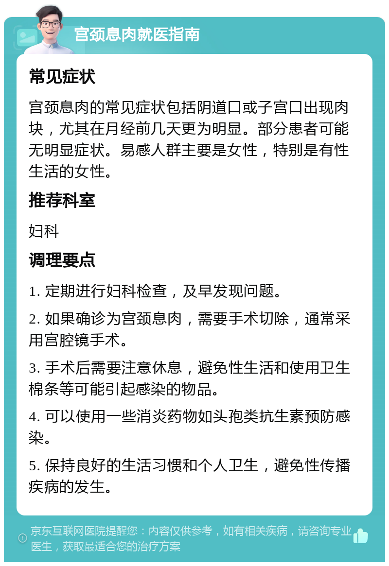 宫颈息肉就医指南 常见症状 宫颈息肉的常见症状包括阴道口或子宫口出现肉块，尤其在月经前几天更为明显。部分患者可能无明显症状。易感人群主要是女性，特别是有性生活的女性。 推荐科室 妇科 调理要点 1. 定期进行妇科检查，及早发现问题。 2. 如果确诊为宫颈息肉，需要手术切除，通常采用宫腔镜手术。 3. 手术后需要注意休息，避免性生活和使用卫生棉条等可能引起感染的物品。 4. 可以使用一些消炎药物如头孢类抗生素预防感染。 5. 保持良好的生活习惯和个人卫生，避免性传播疾病的发生。