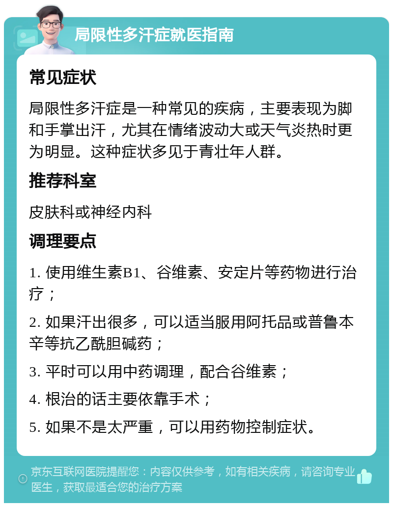 局限性多汗症就医指南 常见症状 局限性多汗症是一种常见的疾病，主要表现为脚和手掌出汗，尤其在情绪波动大或天气炎热时更为明显。这种症状多见于青壮年人群。 推荐科室 皮肤科或神经内科 调理要点 1. 使用维生素B1、谷维素、安定片等药物进行治疗； 2. 如果汗出很多，可以适当服用阿托品或普鲁本辛等抗乙酰胆碱药； 3. 平时可以用中药调理，配合谷维素； 4. 根治的话主要依靠手术； 5. 如果不是太严重，可以用药物控制症状。