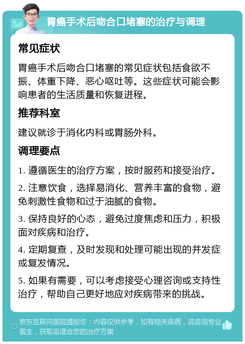 胃癌手术后吻合口堵塞的治疗与调理 常见症状 胃癌手术后吻合口堵塞的常见症状包括食欲不振、体重下降、恶心呕吐等。这些症状可能会影响患者的生活质量和恢复进程。 推荐科室 建议就诊于消化内科或胃肠外科。 调理要点 1. 遵循医生的治疗方案，按时服药和接受治疗。 2. 注意饮食，选择易消化、营养丰富的食物，避免刺激性食物和过于油腻的食物。 3. 保持良好的心态，避免过度焦虑和压力，积极面对疾病和治疗。 4. 定期复查，及时发现和处理可能出现的并发症或复发情况。 5. 如果有需要，可以考虑接受心理咨询或支持性治疗，帮助自己更好地应对疾病带来的挑战。