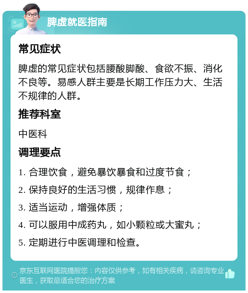 脾虚就医指南 常见症状 脾虚的常见症状包括腰酸脚酸、食欲不振、消化不良等。易感人群主要是长期工作压力大、生活不规律的人群。 推荐科室 中医科 调理要点 1. 合理饮食，避免暴饮暴食和过度节食； 2. 保持良好的生活习惯，规律作息； 3. 适当运动，增强体质； 4. 可以服用中成药丸，如小颗粒或大蜜丸； 5. 定期进行中医调理和检查。