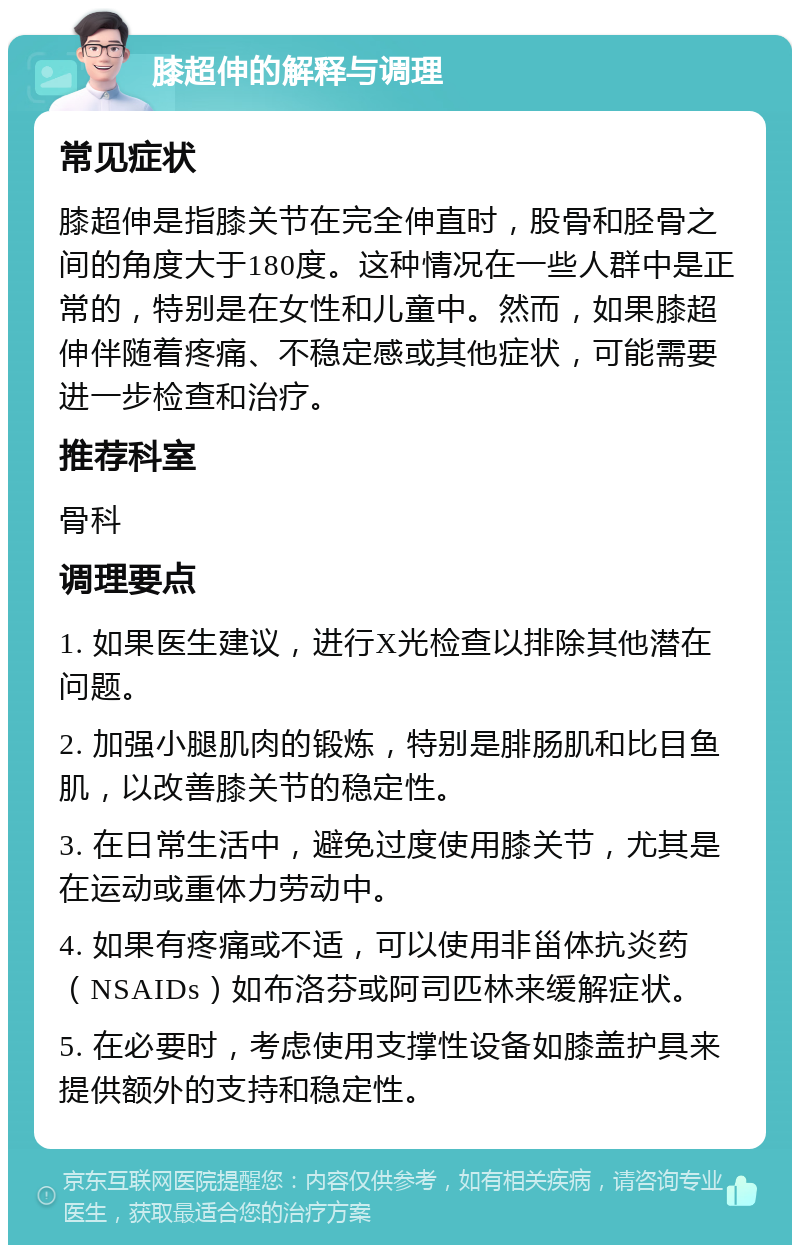 膝超伸的解释与调理 常见症状 膝超伸是指膝关节在完全伸直时，股骨和胫骨之间的角度大于180度。这种情况在一些人群中是正常的，特别是在女性和儿童中。然而，如果膝超伸伴随着疼痛、不稳定感或其他症状，可能需要进一步检查和治疗。 推荐科室 骨科 调理要点 1. 如果医生建议，进行X光检查以排除其他潜在问题。 2. 加强小腿肌肉的锻炼，特别是腓肠肌和比目鱼肌，以改善膝关节的稳定性。 3. 在日常生活中，避免过度使用膝关节，尤其是在运动或重体力劳动中。 4. 如果有疼痛或不适，可以使用非甾体抗炎药（NSAIDs）如布洛芬或阿司匹林来缓解症状。 5. 在必要时，考虑使用支撑性设备如膝盖护具来提供额外的支持和稳定性。