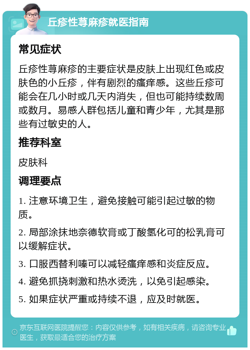 丘疹性荨麻疹就医指南 常见症状 丘疹性荨麻疹的主要症状是皮肤上出现红色或皮肤色的小丘疹，伴有剧烈的瘙痒感。这些丘疹可能会在几小时或几天内消失，但也可能持续数周或数月。易感人群包括儿童和青少年，尤其是那些有过敏史的人。 推荐科室 皮肤科 调理要点 1. 注意环境卫生，避免接触可能引起过敏的物质。 2. 局部涂抹地奈德软膏或丁酸氢化可的松乳膏可以缓解症状。 3. 口服西替利嗪可以减轻瘙痒感和炎症反应。 4. 避免抓挠刺激和热水烫洗，以免引起感染。 5. 如果症状严重或持续不退，应及时就医。