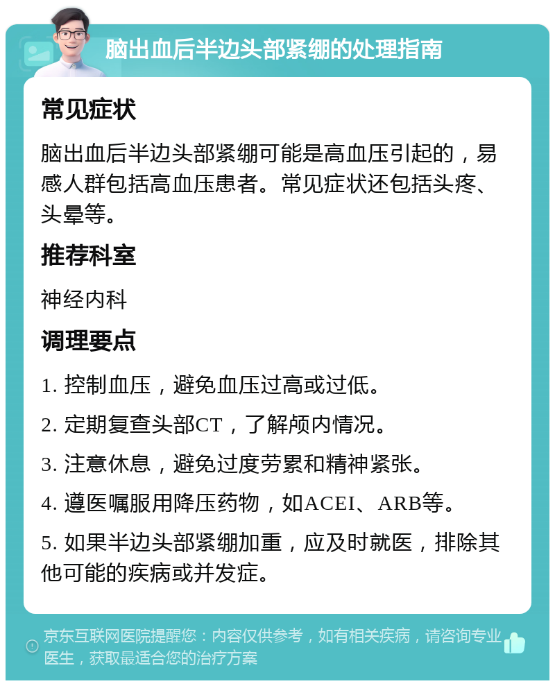 脑出血后半边头部紧绷的处理指南 常见症状 脑出血后半边头部紧绷可能是高血压引起的，易感人群包括高血压患者。常见症状还包括头疼、头晕等。 推荐科室 神经内科 调理要点 1. 控制血压，避免血压过高或过低。 2. 定期复查头部CT，了解颅内情况。 3. 注意休息，避免过度劳累和精神紧张。 4. 遵医嘱服用降压药物，如ACEI、ARB等。 5. 如果半边头部紧绷加重，应及时就医，排除其他可能的疾病或并发症。