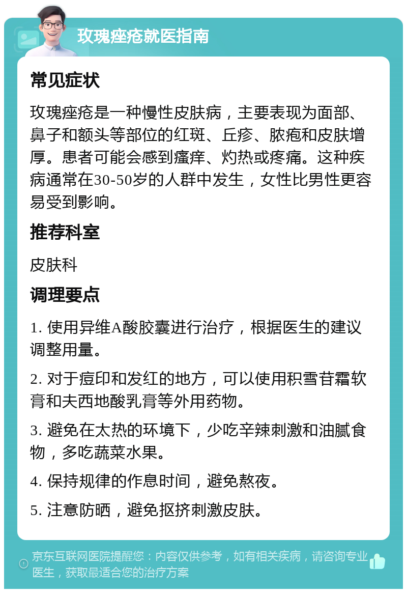 玫瑰痤疮就医指南 常见症状 玫瑰痤疮是一种慢性皮肤病，主要表现为面部、鼻子和额头等部位的红斑、丘疹、脓疱和皮肤增厚。患者可能会感到瘙痒、灼热或疼痛。这种疾病通常在30-50岁的人群中发生，女性比男性更容易受到影响。 推荐科室 皮肤科 调理要点 1. 使用异维A酸胶囊进行治疗，根据医生的建议调整用量。 2. 对于痘印和发红的地方，可以使用积雪苷霜软膏和夫西地酸乳膏等外用药物。 3. 避免在太热的环境下，少吃辛辣刺激和油腻食物，多吃蔬菜水果。 4. 保持规律的作息时间，避免熬夜。 5. 注意防晒，避免抠挤刺激皮肤。