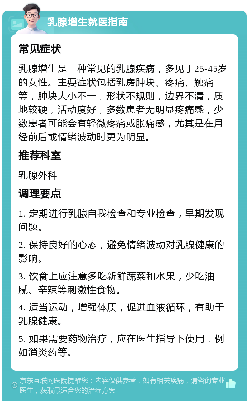 乳腺增生就医指南 常见症状 乳腺增生是一种常见的乳腺疾病，多见于25-45岁的女性。主要症状包括乳房肿块、疼痛、触痛等，肿块大小不一，形状不规则，边界不清，质地较硬，活动度好，多数患者无明显疼痛感，少数患者可能会有轻微疼痛或胀痛感，尤其是在月经前后或情绪波动时更为明显。 推荐科室 乳腺外科 调理要点 1. 定期进行乳腺自我检查和专业检查，早期发现问题。 2. 保持良好的心态，避免情绪波动对乳腺健康的影响。 3. 饮食上应注意多吃新鲜蔬菜和水果，少吃油腻、辛辣等刺激性食物。 4. 适当运动，增强体质，促进血液循环，有助于乳腺健康。 5. 如果需要药物治疗，应在医生指导下使用，例如消炎药等。