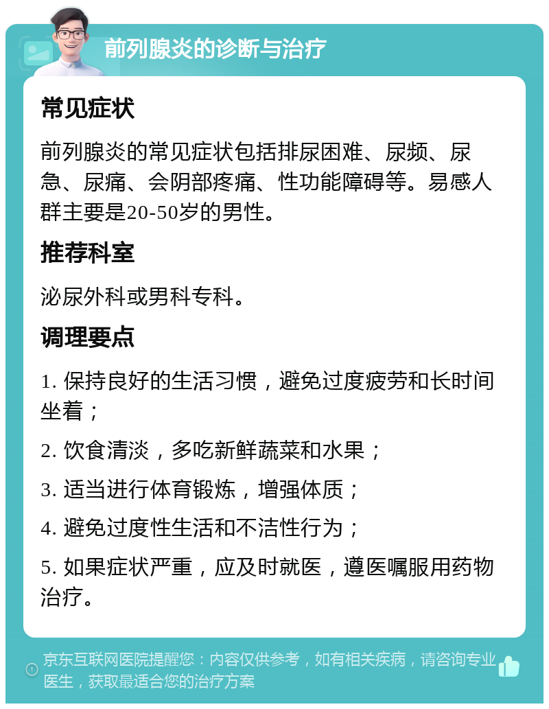 前列腺炎的诊断与治疗 常见症状 前列腺炎的常见症状包括排尿困难、尿频、尿急、尿痛、会阴部疼痛、性功能障碍等。易感人群主要是20-50岁的男性。 推荐科室 泌尿外科或男科专科。 调理要点 1. 保持良好的生活习惯，避免过度疲劳和长时间坐着； 2. 饮食清淡，多吃新鲜蔬菜和水果； 3. 适当进行体育锻炼，增强体质； 4. 避免过度性生活和不洁性行为； 5. 如果症状严重，应及时就医，遵医嘱服用药物治疗。