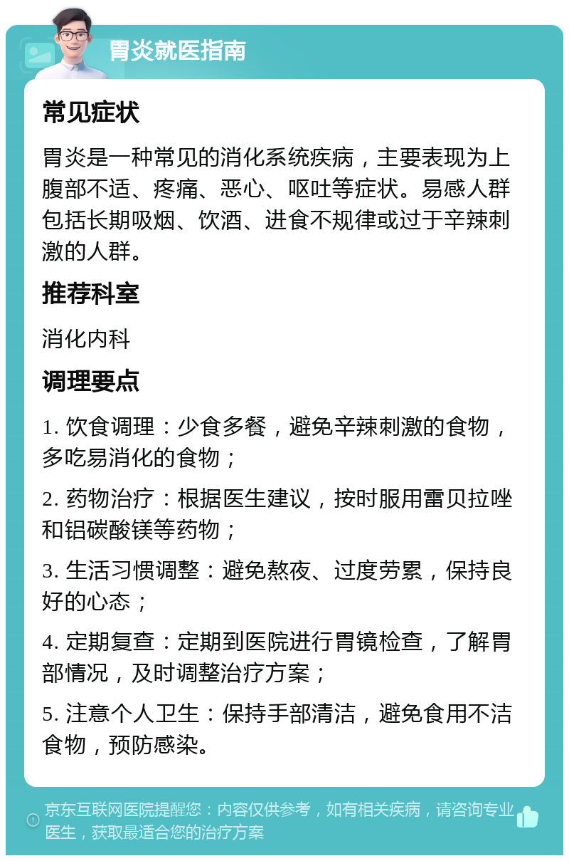 胃炎就医指南 常见症状 胃炎是一种常见的消化系统疾病，主要表现为上腹部不适、疼痛、恶心、呕吐等症状。易感人群包括长期吸烟、饮酒、进食不规律或过于辛辣刺激的人群。 推荐科室 消化内科 调理要点 1. 饮食调理：少食多餐，避免辛辣刺激的食物，多吃易消化的食物； 2. 药物治疗：根据医生建议，按时服用雷贝拉唑和铝碳酸镁等药物； 3. 生活习惯调整：避免熬夜、过度劳累，保持良好的心态； 4. 定期复查：定期到医院进行胃镜检查，了解胃部情况，及时调整治疗方案； 5. 注意个人卫生：保持手部清洁，避免食用不洁食物，预防感染。