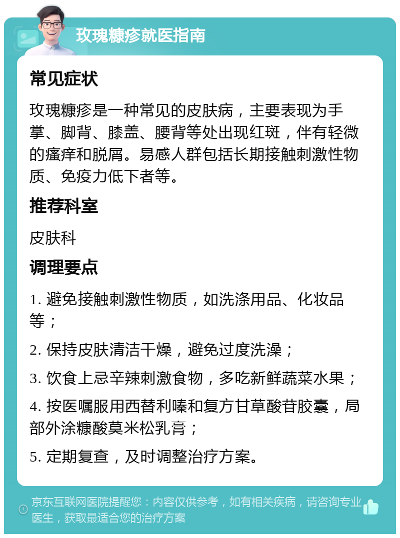 玫瑰糠疹就医指南 常见症状 玫瑰糠疹是一种常见的皮肤病，主要表现为手掌、脚背、膝盖、腰背等处出现红斑，伴有轻微的瘙痒和脱屑。易感人群包括长期接触刺激性物质、免疫力低下者等。 推荐科室 皮肤科 调理要点 1. 避免接触刺激性物质，如洗涤用品、化妆品等； 2. 保持皮肤清洁干燥，避免过度洗澡； 3. 饮食上忌辛辣刺激食物，多吃新鲜蔬菜水果； 4. 按医嘱服用西替利嗪和复方甘草酸苷胶囊，局部外涂糠酸莫米松乳膏； 5. 定期复查，及时调整治疗方案。