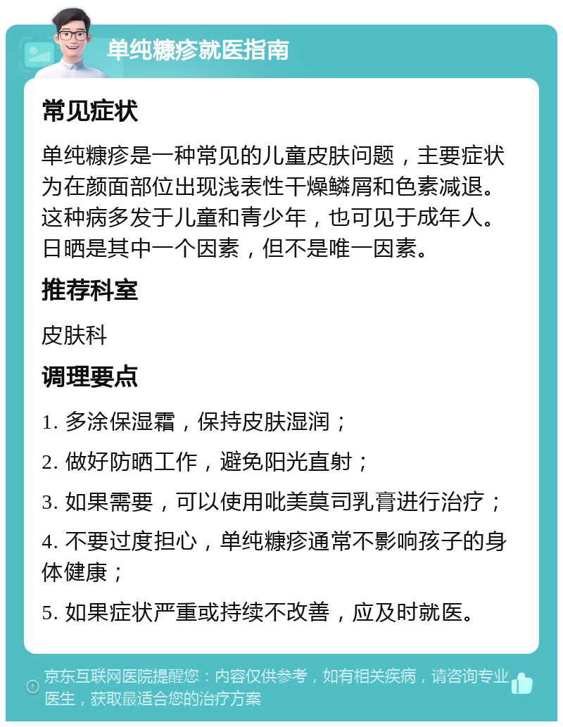 单纯糠疹就医指南 常见症状 单纯糠疹是一种常见的儿童皮肤问题，主要症状为在颜面部位出现浅表性干燥鳞屑和色素减退。这种病多发于儿童和青少年，也可见于成年人。日晒是其中一个因素，但不是唯一因素。 推荐科室 皮肤科 调理要点 1. 多涂保湿霜，保持皮肤湿润； 2. 做好防晒工作，避免阳光直射； 3. 如果需要，可以使用吡美莫司乳膏进行治疗； 4. 不要过度担心，单纯糠疹通常不影响孩子的身体健康； 5. 如果症状严重或持续不改善，应及时就医。