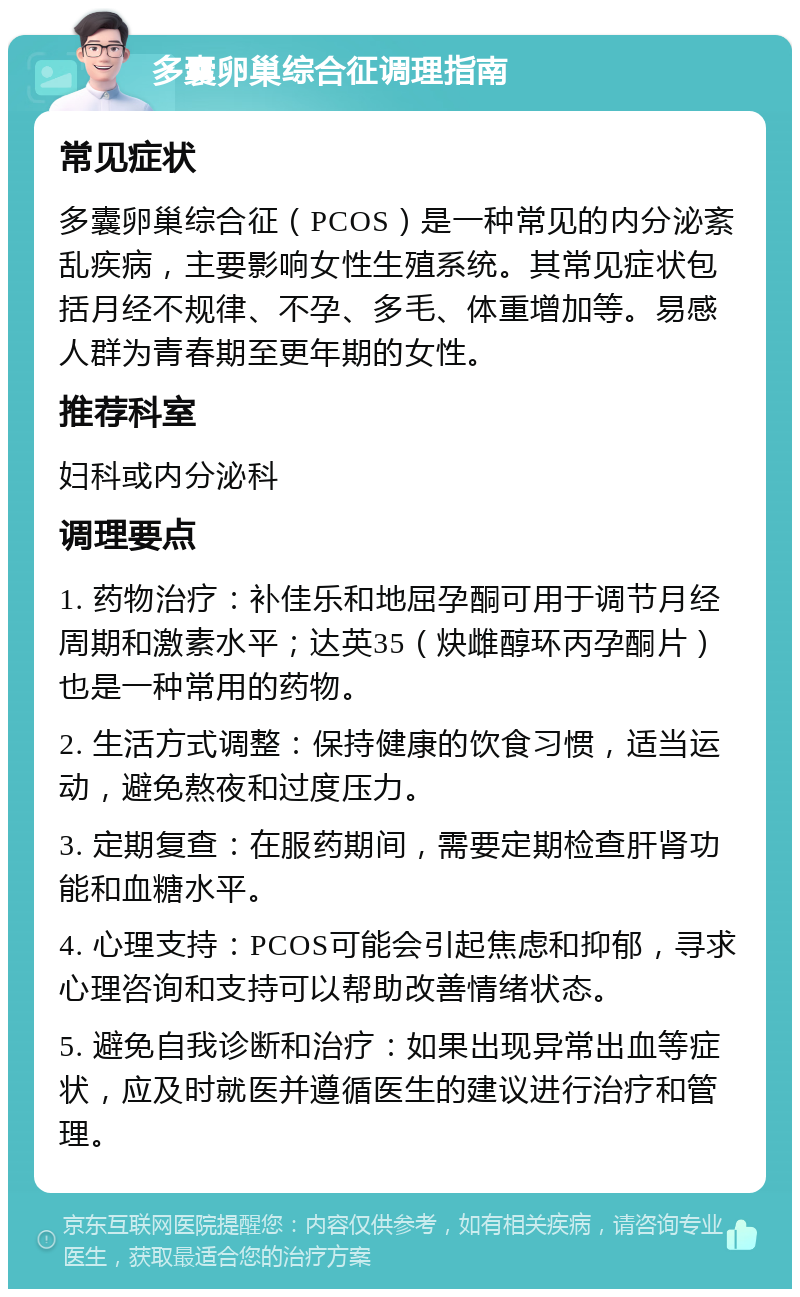 多囊卵巢综合征调理指南 常见症状 多囊卵巢综合征（PCOS）是一种常见的内分泌紊乱疾病，主要影响女性生殖系统。其常见症状包括月经不规律、不孕、多毛、体重增加等。易感人群为青春期至更年期的女性。 推荐科室 妇科或内分泌科 调理要点 1. 药物治疗：补佳乐和地屈孕酮可用于调节月经周期和激素水平；达英35（炔雌醇环丙孕酮片）也是一种常用的药物。 2. 生活方式调整：保持健康的饮食习惯，适当运动，避免熬夜和过度压力。 3. 定期复查：在服药期间，需要定期检查肝肾功能和血糖水平。 4. 心理支持：PCOS可能会引起焦虑和抑郁，寻求心理咨询和支持可以帮助改善情绪状态。 5. 避免自我诊断和治疗：如果出现异常出血等症状，应及时就医并遵循医生的建议进行治疗和管理。