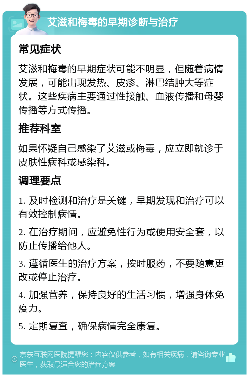 艾滋和梅毒的早期诊断与治疗 常见症状 艾滋和梅毒的早期症状可能不明显，但随着病情发展，可能出现发热、皮疹、淋巴结肿大等症状。这些疾病主要通过性接触、血液传播和母婴传播等方式传播。 推荐科室 如果怀疑自己感染了艾滋或梅毒，应立即就诊于皮肤性病科或感染科。 调理要点 1. 及时检测和治疗是关键，早期发现和治疗可以有效控制病情。 2. 在治疗期间，应避免性行为或使用安全套，以防止传播给他人。 3. 遵循医生的治疗方案，按时服药，不要随意更改或停止治疗。 4. 加强营养，保持良好的生活习惯，增强身体免疫力。 5. 定期复查，确保病情完全康复。