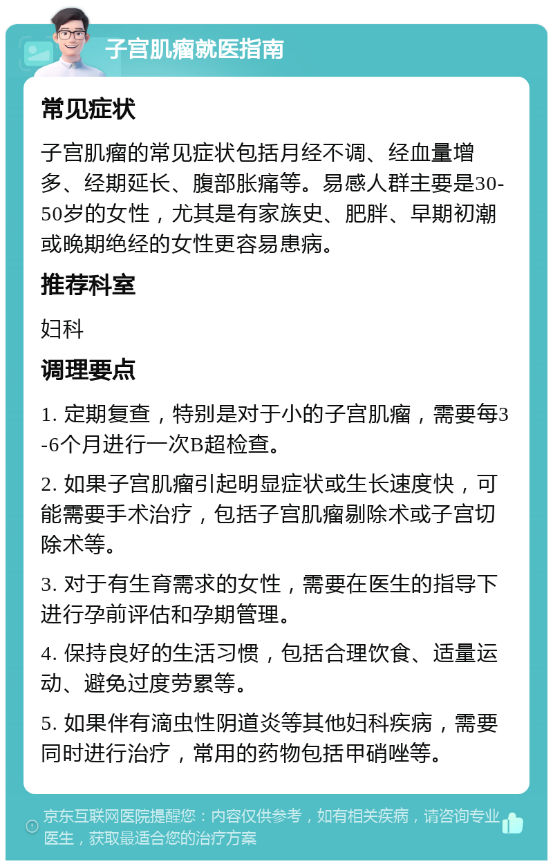 子宫肌瘤就医指南 常见症状 子宫肌瘤的常见症状包括月经不调、经血量增多、经期延长、腹部胀痛等。易感人群主要是30-50岁的女性，尤其是有家族史、肥胖、早期初潮或晚期绝经的女性更容易患病。 推荐科室 妇科 调理要点 1. 定期复查，特别是对于小的子宫肌瘤，需要每3-6个月进行一次B超检查。 2. 如果子宫肌瘤引起明显症状或生长速度快，可能需要手术治疗，包括子宫肌瘤剔除术或子宫切除术等。 3. 对于有生育需求的女性，需要在医生的指导下进行孕前评估和孕期管理。 4. 保持良好的生活习惯，包括合理饮食、适量运动、避免过度劳累等。 5. 如果伴有滴虫性阴道炎等其他妇科疾病，需要同时进行治疗，常用的药物包括甲硝唑等。