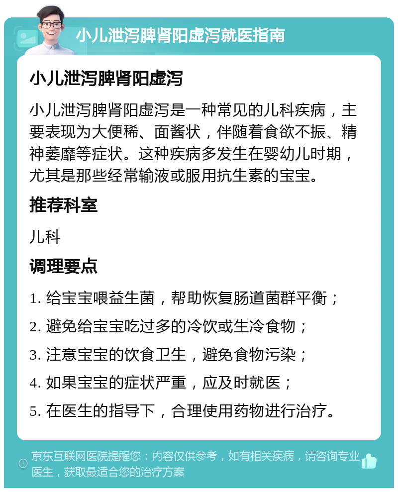 小儿泄泻脾肾阳虚泻就医指南 小儿泄泻脾肾阳虚泻 小儿泄泻脾肾阳虚泻是一种常见的儿科疾病，主要表现为大便稀、面酱状，伴随着食欲不振、精神萎靡等症状。这种疾病多发生在婴幼儿时期，尤其是那些经常输液或服用抗生素的宝宝。 推荐科室 儿科 调理要点 1. 给宝宝喂益生菌，帮助恢复肠道菌群平衡； 2. 避免给宝宝吃过多的冷饮或生冷食物； 3. 注意宝宝的饮食卫生，避免食物污染； 4. 如果宝宝的症状严重，应及时就医； 5. 在医生的指导下，合理使用药物进行治疗。