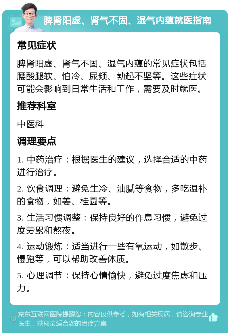 脾肾阳虚、肾气不固、湿气内蕴就医指南 常见症状 脾肾阳虚、肾气不固、湿气内蕴的常见症状包括腰酸腿软、怕冷、尿频、勃起不坚等。这些症状可能会影响到日常生活和工作，需要及时就医。 推荐科室 中医科 调理要点 1. 中药治疗：根据医生的建议，选择合适的中药进行治疗。 2. 饮食调理：避免生冷、油腻等食物，多吃温补的食物，如姜、桂圆等。 3. 生活习惯调整：保持良好的作息习惯，避免过度劳累和熬夜。 4. 运动锻炼：适当进行一些有氧运动，如散步、慢跑等，可以帮助改善体质。 5. 心理调节：保持心情愉快，避免过度焦虑和压力。