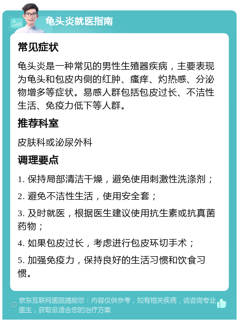 龟头炎就医指南 常见症状 龟头炎是一种常见的男性生殖器疾病，主要表现为龟头和包皮内侧的红肿、瘙痒、灼热感、分泌物增多等症状。易感人群包括包皮过长、不洁性生活、免疫力低下等人群。 推荐科室 皮肤科或泌尿外科 调理要点 1. 保持局部清洁干燥，避免使用刺激性洗涤剂； 2. 避免不洁性生活，使用安全套； 3. 及时就医，根据医生建议使用抗生素或抗真菌药物； 4. 如果包皮过长，考虑进行包皮环切手术； 5. 加强免疫力，保持良好的生活习惯和饮食习惯。