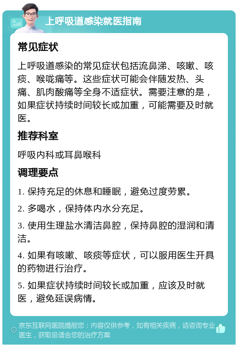 上呼吸道感染就医指南 常见症状 上呼吸道感染的常见症状包括流鼻涕、咳嗽、咳痰、喉咙痛等。这些症状可能会伴随发热、头痛、肌肉酸痛等全身不适症状。需要注意的是，如果症状持续时间较长或加重，可能需要及时就医。 推荐科室 呼吸内科或耳鼻喉科 调理要点 1. 保持充足的休息和睡眠，避免过度劳累。 2. 多喝水，保持体内水分充足。 3. 使用生理盐水清洁鼻腔，保持鼻腔的湿润和清洁。 4. 如果有咳嗽、咳痰等症状，可以服用医生开具的药物进行治疗。 5. 如果症状持续时间较长或加重，应该及时就医，避免延误病情。