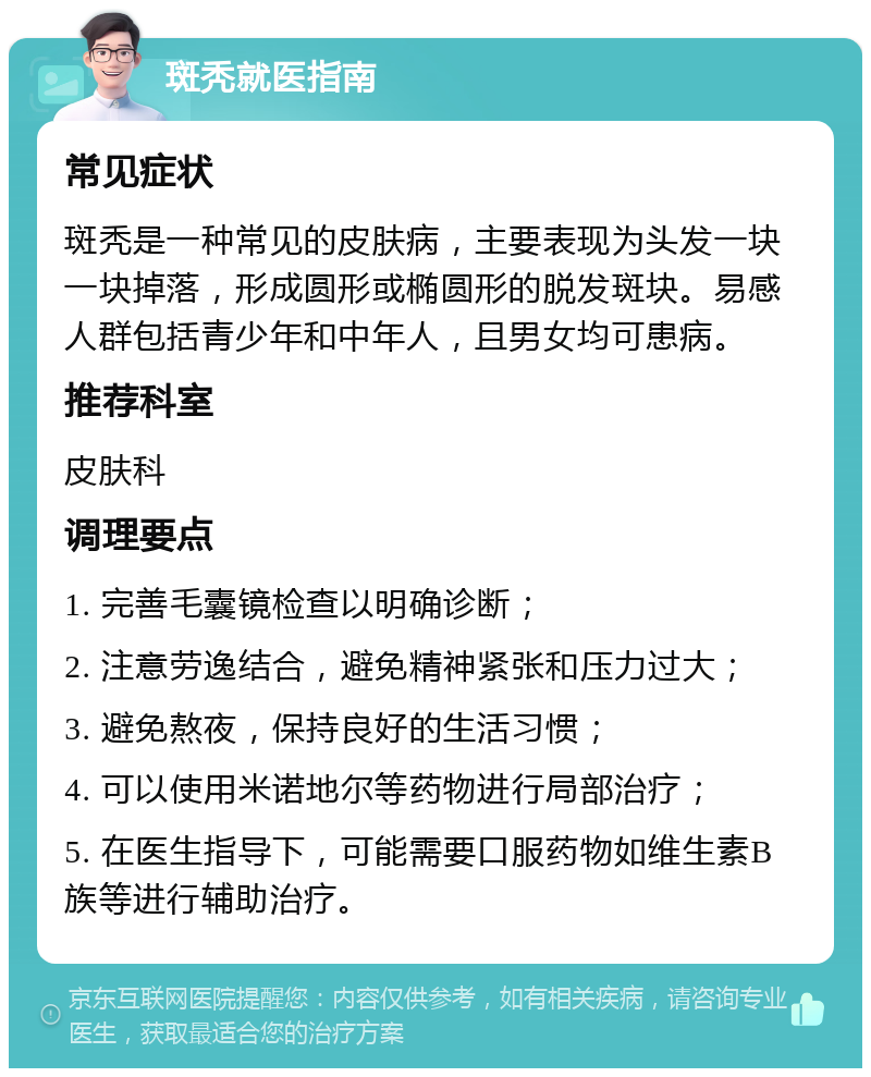 斑秃就医指南 常见症状 斑秃是一种常见的皮肤病，主要表现为头发一块一块掉落，形成圆形或椭圆形的脱发斑块。易感人群包括青少年和中年人，且男女均可患病。 推荐科室 皮肤科 调理要点 1. 完善毛囊镜检查以明确诊断； 2. 注意劳逸结合，避免精神紧张和压力过大； 3. 避免熬夜，保持良好的生活习惯； 4. 可以使用米诺地尔等药物进行局部治疗； 5. 在医生指导下，可能需要口服药物如维生素B族等进行辅助治疗。