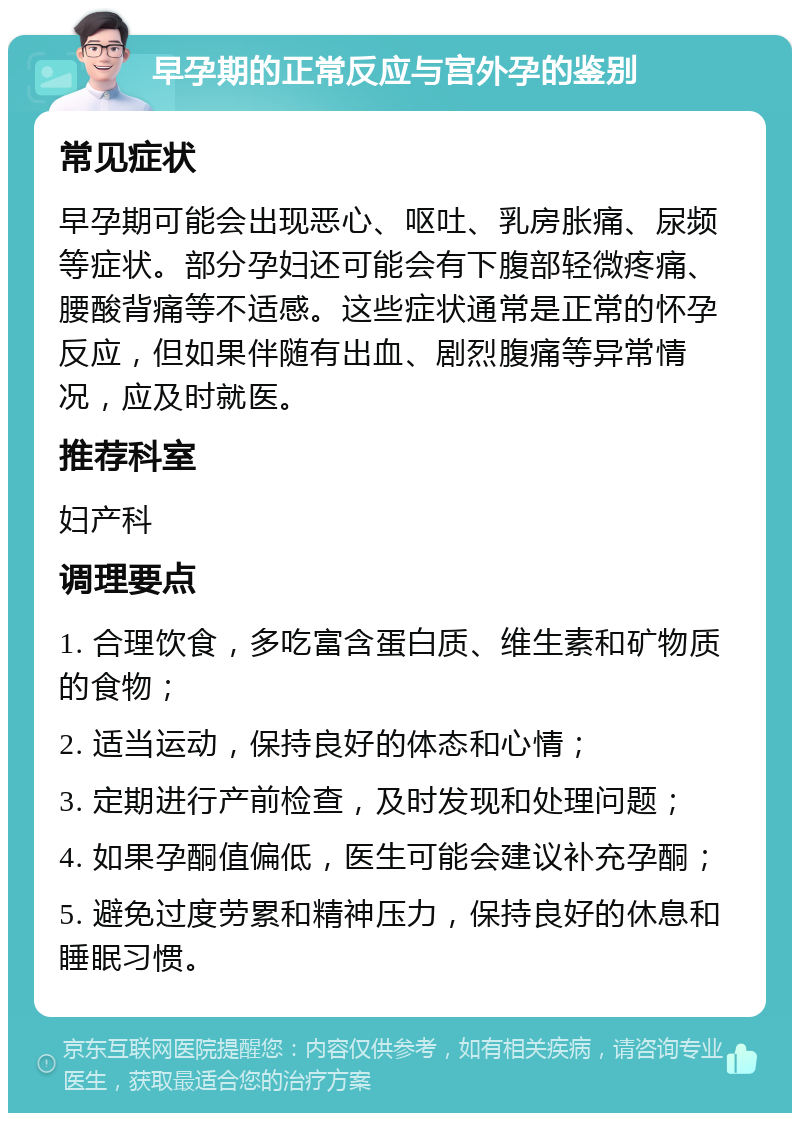 早孕期的正常反应与宫外孕的鉴别 常见症状 早孕期可能会出现恶心、呕吐、乳房胀痛、尿频等症状。部分孕妇还可能会有下腹部轻微疼痛、腰酸背痛等不适感。这些症状通常是正常的怀孕反应，但如果伴随有出血、剧烈腹痛等异常情况，应及时就医。 推荐科室 妇产科 调理要点 1. 合理饮食，多吃富含蛋白质、维生素和矿物质的食物； 2. 适当运动，保持良好的体态和心情； 3. 定期进行产前检查，及时发现和处理问题； 4. 如果孕酮值偏低，医生可能会建议补充孕酮； 5. 避免过度劳累和精神压力，保持良好的休息和睡眠习惯。