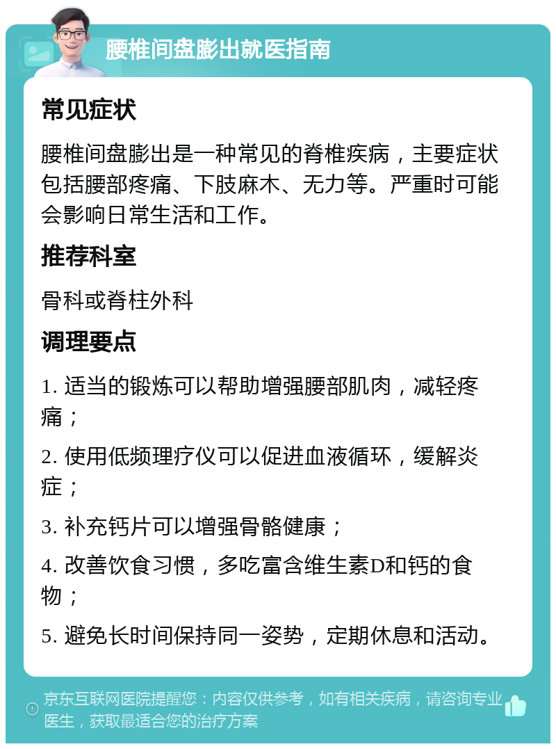 腰椎间盘膨出就医指南 常见症状 腰椎间盘膨出是一种常见的脊椎疾病，主要症状包括腰部疼痛、下肢麻木、无力等。严重时可能会影响日常生活和工作。 推荐科室 骨科或脊柱外科 调理要点 1. 适当的锻炼可以帮助增强腰部肌肉，减轻疼痛； 2. 使用低频理疗仪可以促进血液循环，缓解炎症； 3. 补充钙片可以增强骨骼健康； 4. 改善饮食习惯，多吃富含维生素D和钙的食物； 5. 避免长时间保持同一姿势，定期休息和活动。