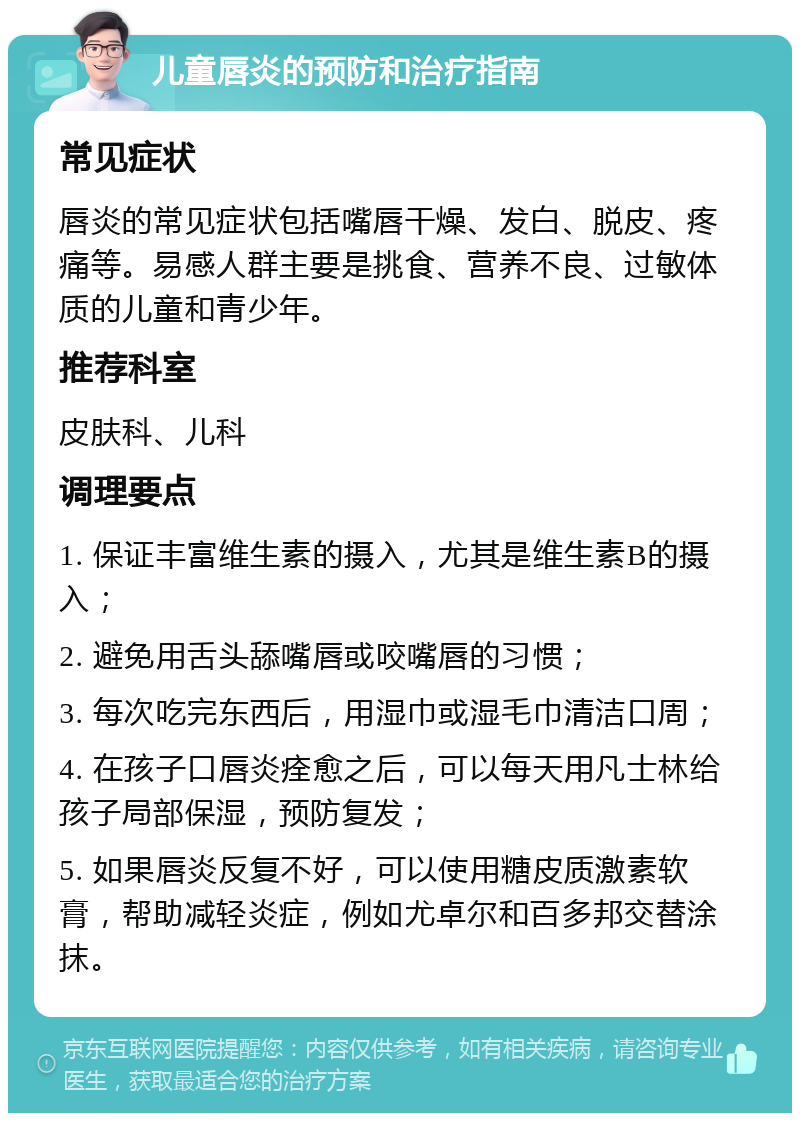 儿童唇炎的预防和治疗指南 常见症状 唇炎的常见症状包括嘴唇干燥、发白、脱皮、疼痛等。易感人群主要是挑食、营养不良、过敏体质的儿童和青少年。 推荐科室 皮肤科、儿科 调理要点 1. 保证丰富维生素的摄入，尤其是维生素B的摄入； 2. 避免用舌头舔嘴唇或咬嘴唇的习惯； 3. 每次吃完东西后，用湿巾或湿毛巾清洁口周； 4. 在孩子口唇炎痊愈之后，可以每天用凡士林给孩子局部保湿，预防复发； 5. 如果唇炎反复不好，可以使用糖皮质激素软膏，帮助减轻炎症，例如尤卓尔和百多邦交替涂抹。