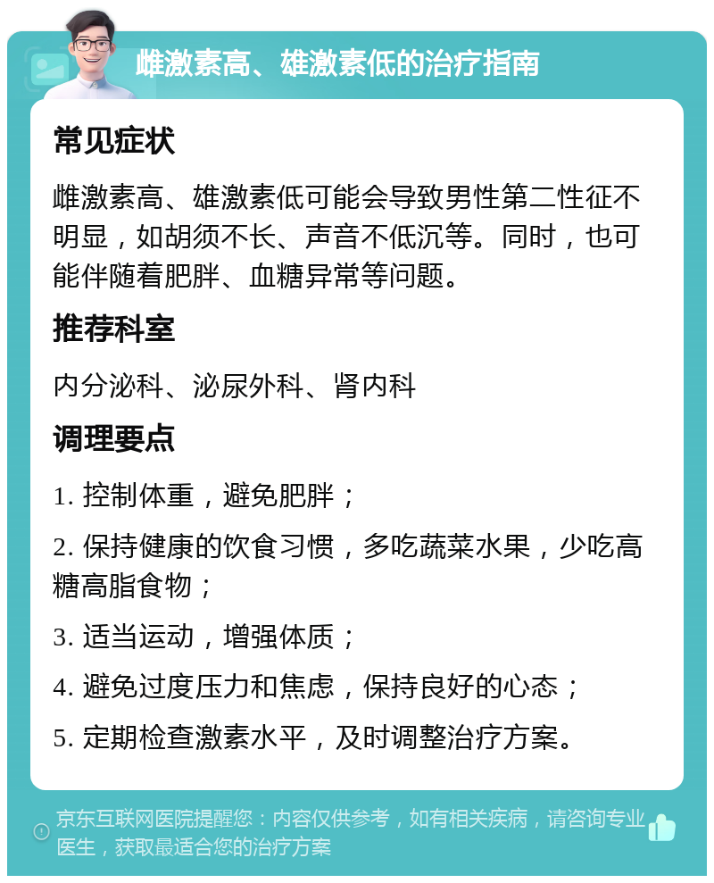 雌激素高、雄激素低的治疗指南 常见症状 雌激素高、雄激素低可能会导致男性第二性征不明显，如胡须不长、声音不低沉等。同时，也可能伴随着肥胖、血糖异常等问题。 推荐科室 内分泌科、泌尿外科、肾内科 调理要点 1. 控制体重，避免肥胖； 2. 保持健康的饮食习惯，多吃蔬菜水果，少吃高糖高脂食物； 3. 适当运动，增强体质； 4. 避免过度压力和焦虑，保持良好的心态； 5. 定期检查激素水平，及时调整治疗方案。