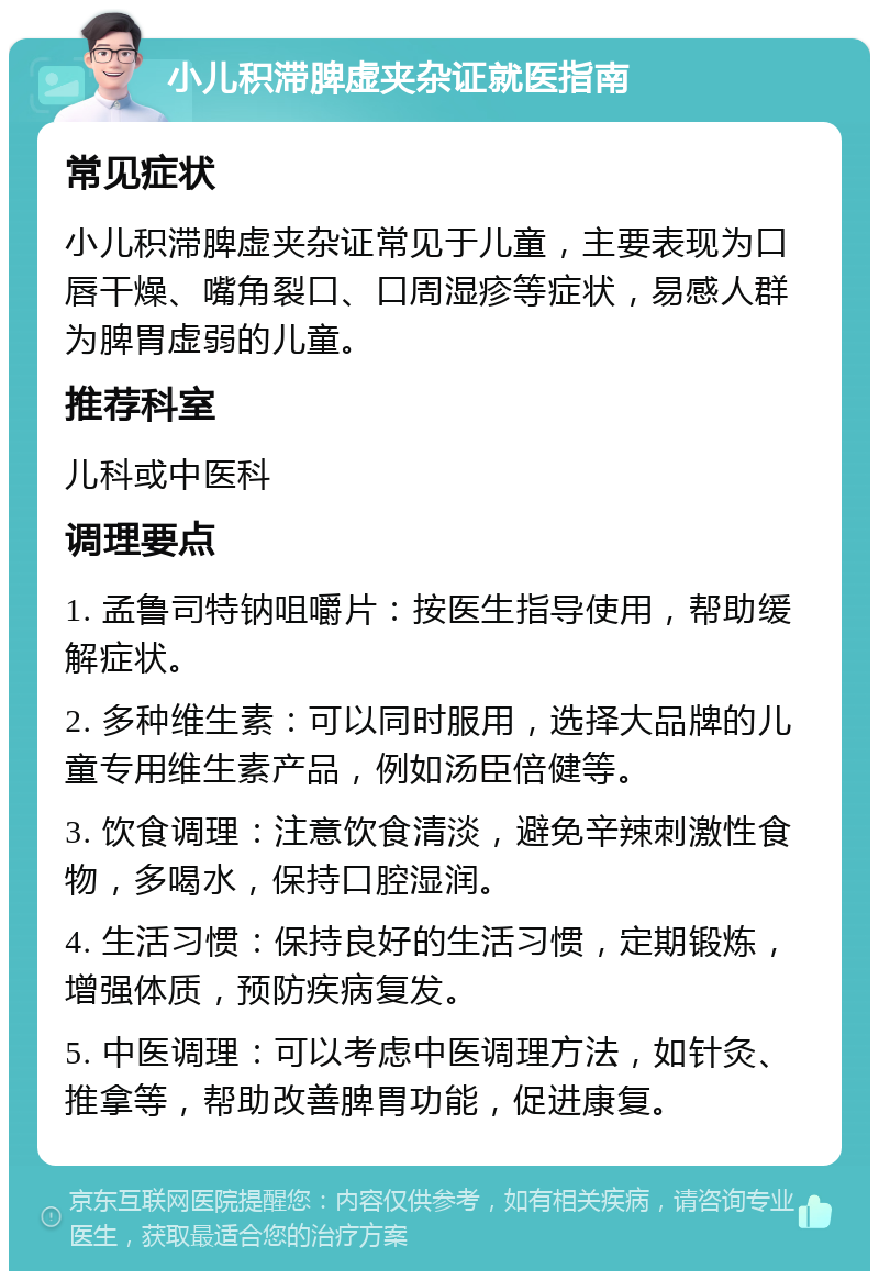 小儿积滞脾虚夹杂证就医指南 常见症状 小儿积滞脾虚夹杂证常见于儿童，主要表现为口唇干燥、嘴角裂口、口周湿疹等症状，易感人群为脾胃虚弱的儿童。 推荐科室 儿科或中医科 调理要点 1. 孟鲁司特钠咀嚼片：按医生指导使用，帮助缓解症状。 2. 多种维生素：可以同时服用，选择大品牌的儿童专用维生素产品，例如汤臣倍健等。 3. 饮食调理：注意饮食清淡，避免辛辣刺激性食物，多喝水，保持口腔湿润。 4. 生活习惯：保持良好的生活习惯，定期锻炼，增强体质，预防疾病复发。 5. 中医调理：可以考虑中医调理方法，如针灸、推拿等，帮助改善脾胃功能，促进康复。