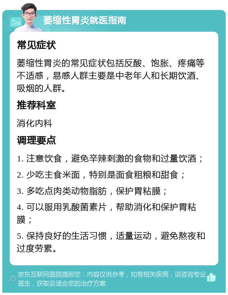 萎缩性胃炎就医指南 常见症状 萎缩性胃炎的常见症状包括反酸、饱胀、疼痛等不适感，易感人群主要是中老年人和长期饮酒、吸烟的人群。 推荐科室 消化内科 调理要点 1. 注意饮食，避免辛辣刺激的食物和过量饮酒； 2. 少吃主食米面，特别是面食粗粮和甜食； 3. 多吃点肉类动物脂肪，保护胃粘膜； 4. 可以服用乳酸菌素片，帮助消化和保护胃粘膜； 5. 保持良好的生活习惯，适量运动，避免熬夜和过度劳累。