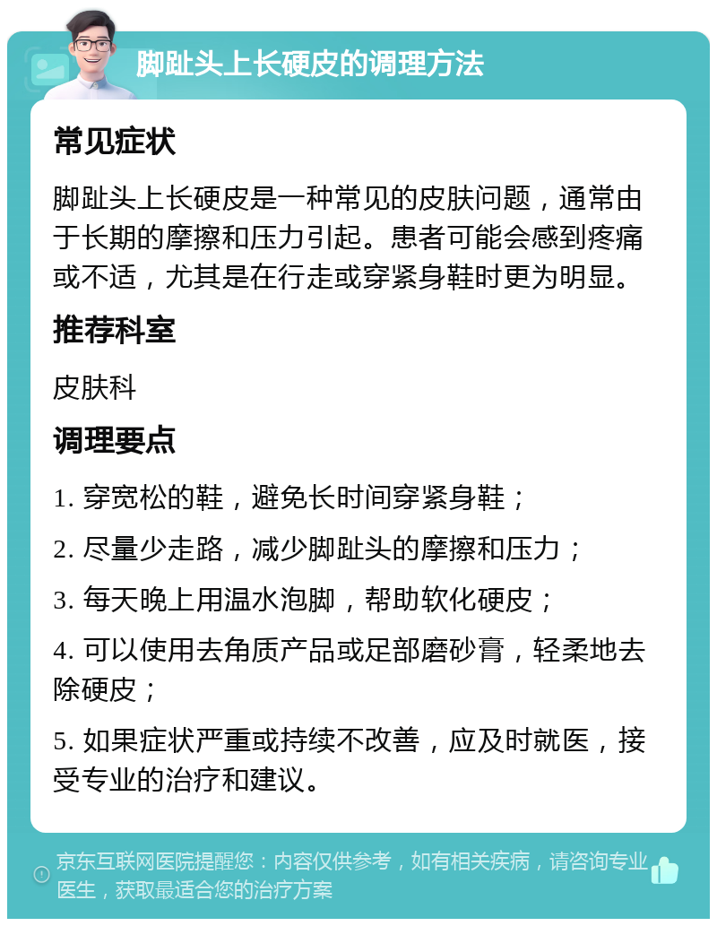 脚趾头上长硬皮的调理方法 常见症状 脚趾头上长硬皮是一种常见的皮肤问题，通常由于长期的摩擦和压力引起。患者可能会感到疼痛或不适，尤其是在行走或穿紧身鞋时更为明显。 推荐科室 皮肤科 调理要点 1. 穿宽松的鞋，避免长时间穿紧身鞋； 2. 尽量少走路，减少脚趾头的摩擦和压力； 3. 每天晚上用温水泡脚，帮助软化硬皮； 4. 可以使用去角质产品或足部磨砂膏，轻柔地去除硬皮； 5. 如果症状严重或持续不改善，应及时就医，接受专业的治疗和建议。