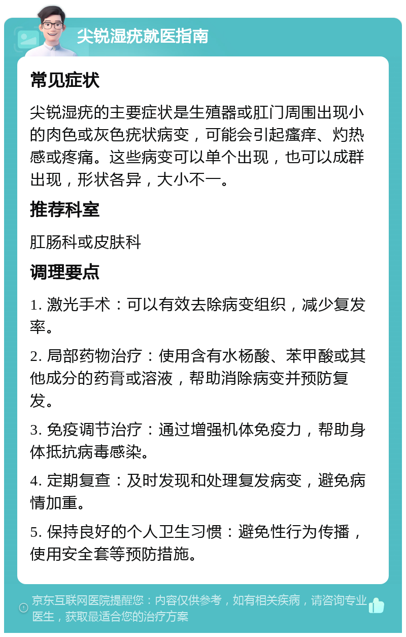 尖锐湿疣就医指南 常见症状 尖锐湿疣的主要症状是生殖器或肛门周围出现小的肉色或灰色疣状病变，可能会引起瘙痒、灼热感或疼痛。这些病变可以单个出现，也可以成群出现，形状各异，大小不一。 推荐科室 肛肠科或皮肤科 调理要点 1. 激光手术：可以有效去除病变组织，减少复发率。 2. 局部药物治疗：使用含有水杨酸、苯甲酸或其他成分的药膏或溶液，帮助消除病变并预防复发。 3. 免疫调节治疗：通过增强机体免疫力，帮助身体抵抗病毒感染。 4. 定期复查：及时发现和处理复发病变，避免病情加重。 5. 保持良好的个人卫生习惯：避免性行为传播，使用安全套等预防措施。