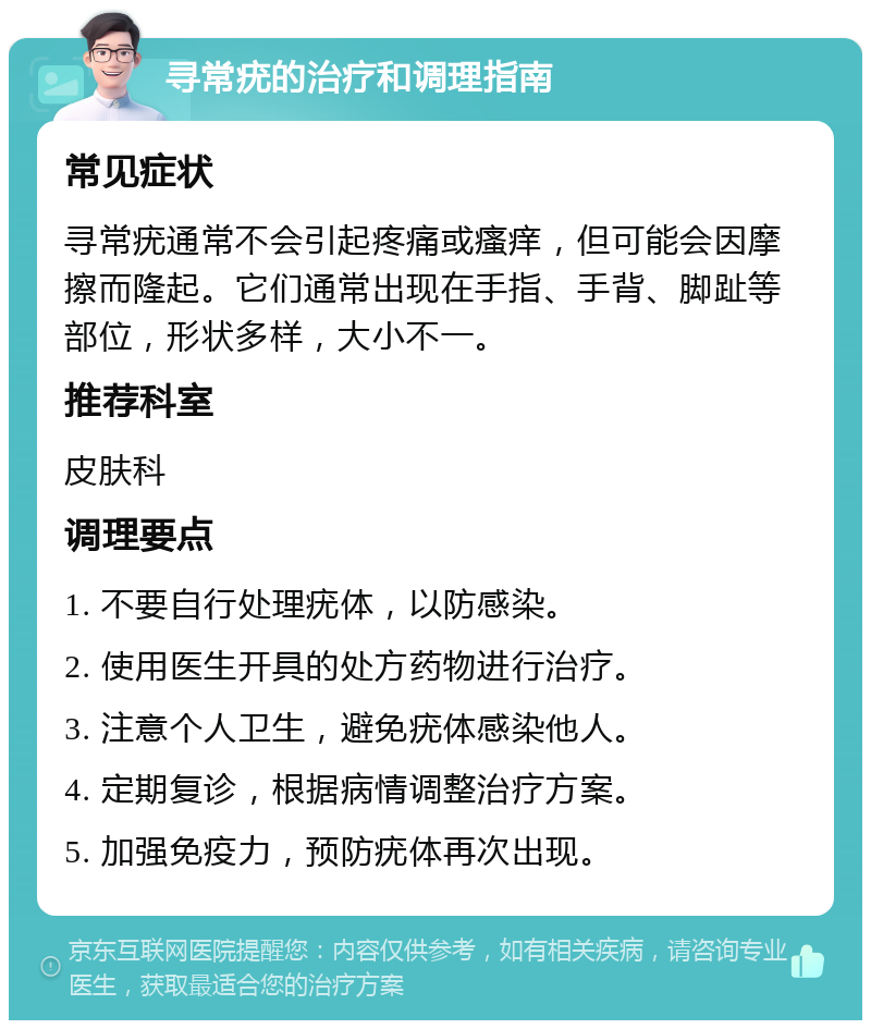 寻常疣的治疗和调理指南 常见症状 寻常疣通常不会引起疼痛或瘙痒，但可能会因摩擦而隆起。它们通常出现在手指、手背、脚趾等部位，形状多样，大小不一。 推荐科室 皮肤科 调理要点 1. 不要自行处理疣体，以防感染。 2. 使用医生开具的处方药物进行治疗。 3. 注意个人卫生，避免疣体感染他人。 4. 定期复诊，根据病情调整治疗方案。 5. 加强免疫力，预防疣体再次出现。