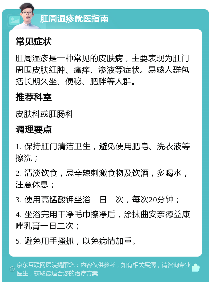 肛周湿疹就医指南 常见症状 肛周湿疹是一种常见的皮肤病，主要表现为肛门周围皮肤红肿、瘙痒、渗液等症状。易感人群包括长期久坐、便秘、肥胖等人群。 推荐科室 皮肤科或肛肠科 调理要点 1. 保持肛门清洁卫生，避免使用肥皂、洗衣液等擦洗； 2. 清淡饮食，忌辛辣刺激食物及饮酒，多喝水，注意休息； 3. 使用高锰酸钾坐浴一日二次，每次20分钟； 4. 坐浴完用干净毛巾擦净后，涂抹曲安奈德益康唑乳膏一日二次； 5. 避免用手搔抓，以免病情加重。