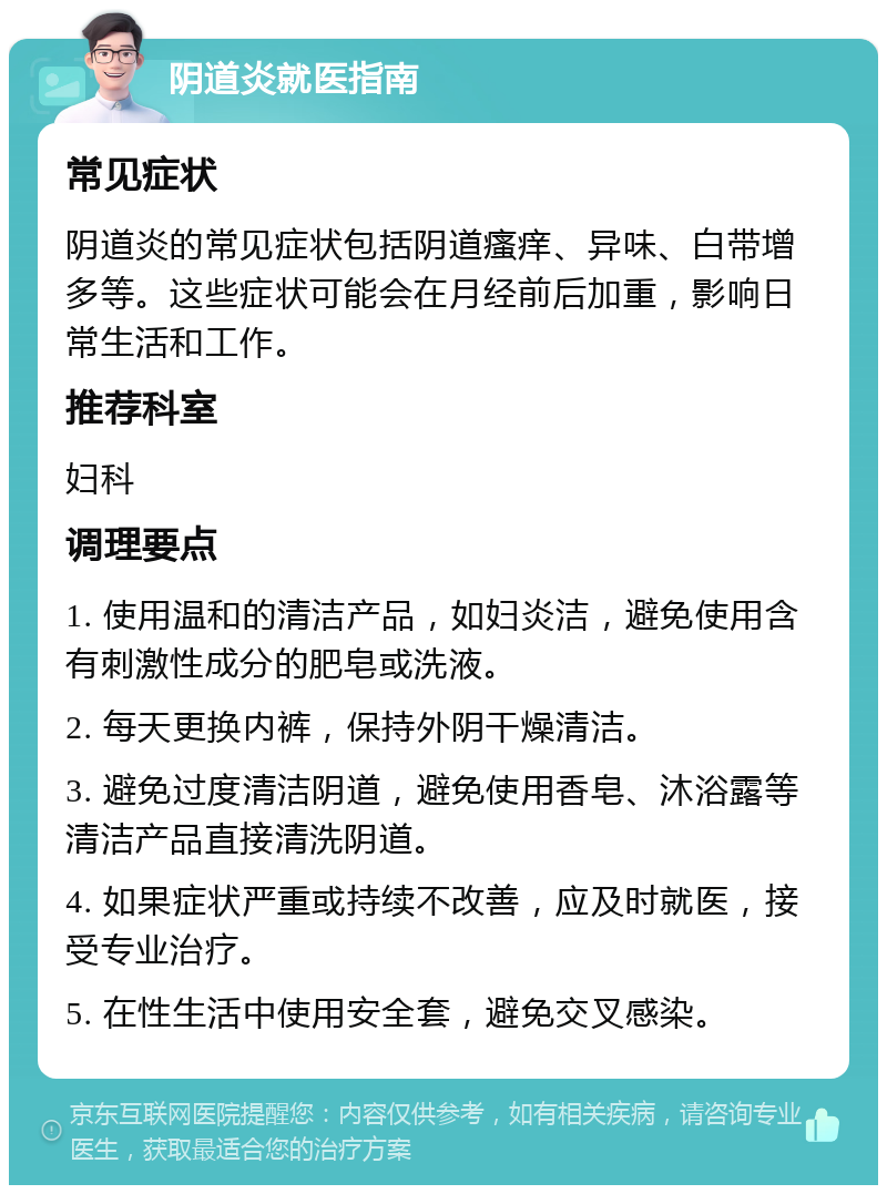 阴道炎就医指南 常见症状 阴道炎的常见症状包括阴道瘙痒、异味、白带增多等。这些症状可能会在月经前后加重，影响日常生活和工作。 推荐科室 妇科 调理要点 1. 使用温和的清洁产品，如妇炎洁，避免使用含有刺激性成分的肥皂或洗液。 2. 每天更换内裤，保持外阴干燥清洁。 3. 避免过度清洁阴道，避免使用香皂、沐浴露等清洁产品直接清洗阴道。 4. 如果症状严重或持续不改善，应及时就医，接受专业治疗。 5. 在性生活中使用安全套，避免交叉感染。