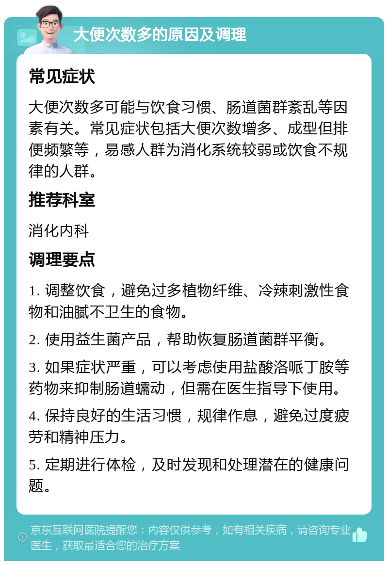 大便次数多的原因及调理 常见症状 大便次数多可能与饮食习惯、肠道菌群紊乱等因素有关。常见症状包括大便次数增多、成型但排便频繁等，易感人群为消化系统较弱或饮食不规律的人群。 推荐科室 消化内科 调理要点 1. 调整饮食，避免过多植物纤维、冷辣刺激性食物和油腻不卫生的食物。 2. 使用益生菌产品，帮助恢复肠道菌群平衡。 3. 如果症状严重，可以考虑使用盐酸洛哌丁胺等药物来抑制肠道蠕动，但需在医生指导下使用。 4. 保持良好的生活习惯，规律作息，避免过度疲劳和精神压力。 5. 定期进行体检，及时发现和处理潜在的健康问题。