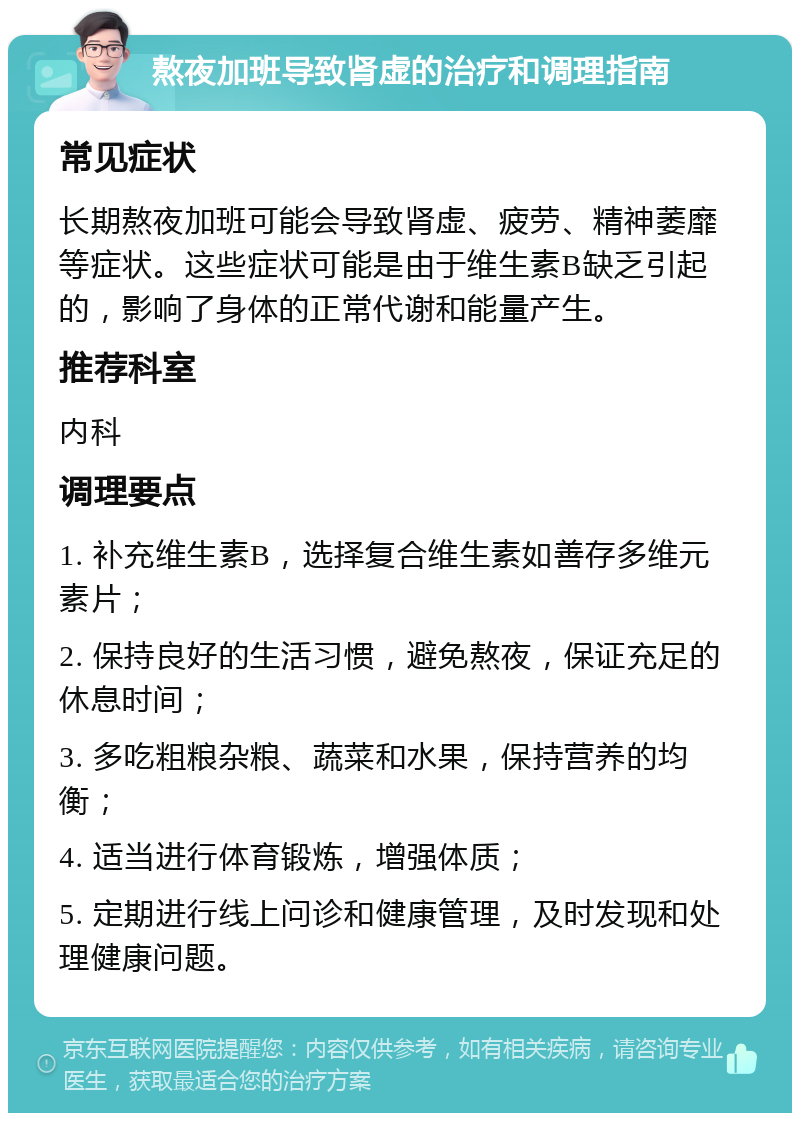 熬夜加班导致肾虚的治疗和调理指南 常见症状 长期熬夜加班可能会导致肾虚、疲劳、精神萎靡等症状。这些症状可能是由于维生素B缺乏引起的，影响了身体的正常代谢和能量产生。 推荐科室 内科 调理要点 1. 补充维生素B，选择复合维生素如善存多维元素片； 2. 保持良好的生活习惯，避免熬夜，保证充足的休息时间； 3. 多吃粗粮杂粮、蔬菜和水果，保持营养的均衡； 4. 适当进行体育锻炼，增强体质； 5. 定期进行线上问诊和健康管理，及时发现和处理健康问题。