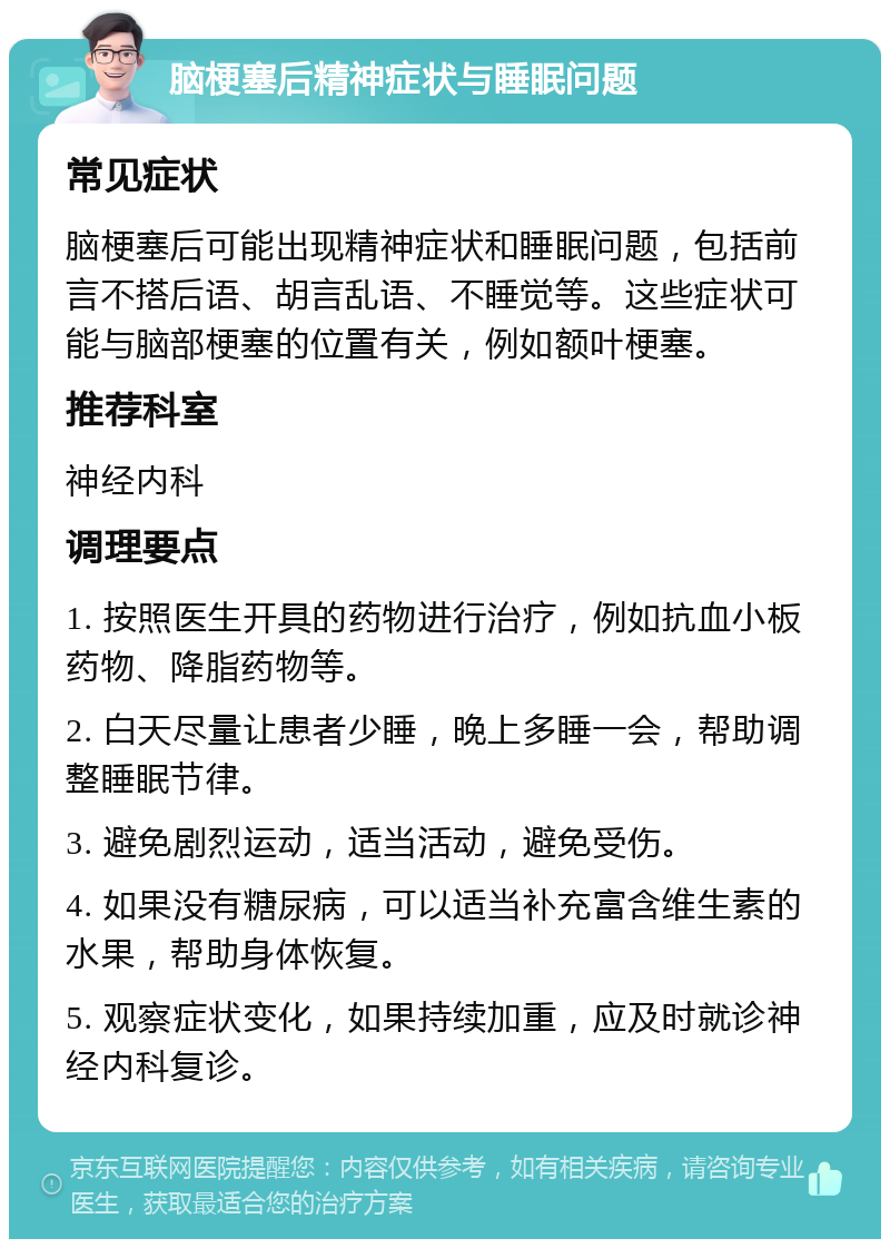 脑梗塞后精神症状与睡眠问题 常见症状 脑梗塞后可能出现精神症状和睡眠问题，包括前言不搭后语、胡言乱语、不睡觉等。这些症状可能与脑部梗塞的位置有关，例如额叶梗塞。 推荐科室 神经内科 调理要点 1. 按照医生开具的药物进行治疗，例如抗血小板药物、降脂药物等。 2. 白天尽量让患者少睡，晚上多睡一会，帮助调整睡眠节律。 3. 避免剧烈运动，适当活动，避免受伤。 4. 如果没有糖尿病，可以适当补充富含维生素的水果，帮助身体恢复。 5. 观察症状变化，如果持续加重，应及时就诊神经内科复诊。