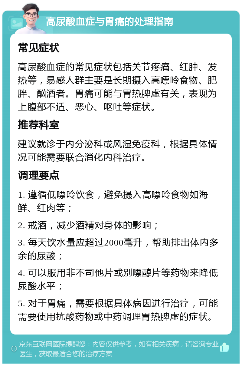 高尿酸血症与胃痛的处理指南 常见症状 高尿酸血症的常见症状包括关节疼痛、红肿、发热等，易感人群主要是长期摄入高嘌呤食物、肥胖、酗酒者。胃痛可能与胃热脾虚有关，表现为上腹部不适、恶心、呕吐等症状。 推荐科室 建议就诊于内分泌科或风湿免疫科，根据具体情况可能需要联合消化内科治疗。 调理要点 1. 遵循低嘌呤饮食，避免摄入高嘌呤食物如海鲜、红肉等； 2. 戒酒，减少酒精对身体的影响； 3. 每天饮水量应超过2000毫升，帮助排出体内多余的尿酸； 4. 可以服用非不司他片或别嘌醇片等药物来降低尿酸水平； 5. 对于胃痛，需要根据具体病因进行治疗，可能需要使用抗酸药物或中药调理胃热脾虚的症状。