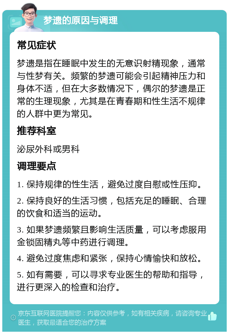 梦遗的原因与调理 常见症状 梦遗是指在睡眠中发生的无意识射精现象，通常与性梦有关。频繁的梦遗可能会引起精神压力和身体不适，但在大多数情况下，偶尔的梦遗是正常的生理现象，尤其是在青春期和性生活不规律的人群中更为常见。 推荐科室 泌尿外科或男科 调理要点 1. 保持规律的性生活，避免过度自慰或性压抑。 2. 保持良好的生活习惯，包括充足的睡眠、合理的饮食和适当的运动。 3. 如果梦遗频繁且影响生活质量，可以考虑服用金锁固精丸等中药进行调理。 4. 避免过度焦虑和紧张，保持心情愉快和放松。 5. 如有需要，可以寻求专业医生的帮助和指导，进行更深入的检查和治疗。